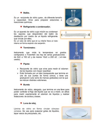 Balón.
Es un recipiente de vidrio pyrex , de diferente tamaño
y capacidad. Sirve para preparar soluciones o
reacciones químicas.
Refrigerante o condensador.
Es un aparato de vidrio cuya misión es condensar
los vapores que desprenden del balón de
destilación por medio de un líquido refrigerante
que circula por ellos.
Es un tubo de vidrio que en su interior lleva un tubo
interno en forma espiral o de serpentín.
Termómetro:
Instrumento que mide la temperatura en grados
centígrados o Farenheit ;los hay de varias graduaciones :
de 0oC a 100 oC y de menos 10oC a 200 oC ( el más
usado).
Pipeta:
 Recipiente de vidrio que sirve para medir el volumen
de los líquidos con mayor exactitud.
 Está formada por un tubo transparente que termina en
una de sus puntas de forma cónica, y tiene una
graduación (una serie de marcas grabadas) con la que
se indican distintos volúmenes.
Bureta
Instrumento de vidrio, alargado, que termina en una llave para
poder controlar el flujo del líquido que se va a medir, se utiliza
para medir exactamente el volumen de líquidos y realizar
titulaciones de ácidos y bases.
Luna de reloj.
Lámina de vidrio en forma circular cóncava-
convexa. Se usa para evaporar gotas de líquidos,
tapar vasos de precipitado, etc.
 