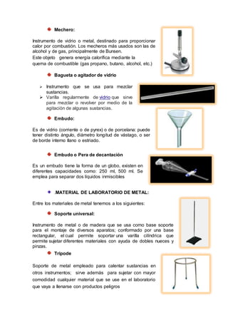 Mechero:
Instrumento de vidrio o metal, destinado para proporcionar
calor por combustión. Los mecheros más usados son las de
alcohol y de gas, principalmente de Bunsen.
Este objeto genera energía calorífica mediante la
quema de combustible (gas propano, butano, alcohol, etc.)
Bagueta o agitador de vidrio
 Instrumento que se usa para mezclar
sustancias.
 Varilla regularmente de vidrio que sirve
para mezclar o revolver por medio de la
agitación de algunas sustancias.
Embudo:
Es de vidrio (corriente o de pyrex) o de porcelana: puede
tener distinto ángulo, diámetro longitud de vástago, o ser
de borde interno llano o estriado.
Embudo o Pera de decantación
Es un embudo tiene la forma de un globo, existen en
diferentes capacidades como: 250 ml, 500 ml. Se
emplea para separar dos líquidos inmiscibles
.MATERIAL DE LABORATORIO DE METAL:
Entre los materiales de metal tenemos a los siguientes:
Soporte universal:
Instrumento de metal o de madera que se usa como base soporte
para el montaje de diversos aparatos; conformado por una base
rectangular, el cual permite soportar una varilla cilíndrica que
permite sujetar diferentes materiales con ayuda de dobles nueces y
pinzas.
Trípode
Soporte de metal empleado para calentar sustancias en
otros instrumentos; sirve además para sujetar con mayor
comodidad cualquier material que se use en el laboratorio
que vaya a llenarse con productos peligros
 