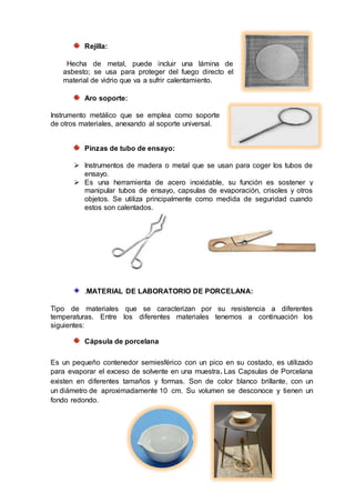 Rejilla:
Hecha de metal, puede incluir una lámina de
asbesto; se usa para proteger del fuego directo el
material de vidrio que va a sufrir calentamiento.
Aro soporte:
Instrumento metálico que se emplea como soporte
de otros materiales, anexando al soporte universal.
Pinzas de tubo de ensayo:
 Instrumentos de madera o metal que se usan para coger los tubos de
ensayo.
 Es una herramienta de acero inoxidable, su función es sostener y
manipular tubos de ensayo, capsulas de evaporación, crisoles y otros
objetos. Se utiliza principalmente como medida de seguridad cuando
estos son calentados.
.MATERIAL DE LABORATORIO DE PORCELANA:
Tipo de materiales que se caracterizan por su resistencia a diferentes
temperaturas. Entre los diferentes materiales tenemos a continuación los
siguientes:
Cápsula de porcelana
Es un pequeño contenedor semiesférico con un pico en su costado, es utilizado
para evaporar el exceso de solvente en una muestra. Las Capsulas de Porcelana
existen en diferentes tamaños y formas. Son de color blanco brillante, con un
un diámetro de aproximadamente 10 cm. Su volumen se desconoce y tienen un
fondo redondo.
 
