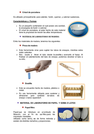 Crisol de porcelana
Es utilizado principalmente para calentar, fundir, quemar, y calcinar sustancias.
Características y Formas
 Es un pequeño contenedor el cual posee una cavidad,
la encargada de fundir o calcinar.
 El crisol de porcelana, al estar hecho de este material
tiene la propiedad de resistir las altas temperaturas.
MATERIAL DE LABORATORIO DE MADERA
Entre los materiales de madera, tenemos los siguientes:
Pinza de madera
 Esta herramienta sirve para sujetar los tubos de ensayos, mientras estos
están calientes.
 Nos ayuda a llevar el tubo desde la gradilla y acercarlo al fuego. Al
finalizar el calentamiento del tubo de ensayo, podemos devolver el tubo a
su sitio.
Gradilla
 Este se encuentra hecho de madera, plástico o
metal.
 Es una herramienta utilizada para sostener y
almacenar gran cantidad de tubos de
ensayo o tubos eppendorf.
MATERIAL DE LABORATORIO DE PAPEL Y GOMA O LÁTEX
Papel filtro
Papel que se introduce en un embudo de
filtración, con el fin de ser filtro para las
impurezas insolubles .
Utilizado como tamiz, es de forma redonda y
existen de distintos tamaños y proporciones.
 