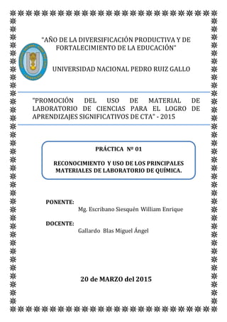 “AÑO DE LA DIVERSIFICACIÓN PRODUCTIVA Y DE
FORTALECIMIENTO DE LA EDUCACIÓN”
UNIVERSIDAD NACIONAL PEDRO RUIZ GALLO
"PROMOCIÓN DEL USO DE MATERIAL DE
LABORATORIO DE CIENCIAS PARA EL LOGRO DE
APRENDIZAJES SIGNIFICATIVOS DE CTA" - 2015
PONENTE:
Mg. Escribano Siesquén William Enrique
DOCENTE:
Gallardo Blas Miguel Ángel
20 de MARZO del 2015
PRÁCTICA Nº 01
RECONOCIMIENTO Y USO DE LOS PRINCIPALES
MATERIALES DE LABORATORIO DE QUÍMICA.
 