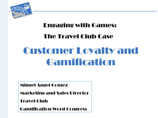 Customer Loyalty and
Gamification
Engaging with Games:
The Travel Club Case
Miguel Ángel Gomez
Marketing and Sales Director
Travel Club
Gamification Word Congress
 