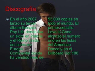 Discografía
 En el año 2007
lanzo su tercer
álbum llamado
Pop Life donde fue
un éxito en Irlanda
y el Reino Unido
así como en
Europa
Continental donde
ha vendido mas de
53.000 copias en
todo el mundo. El
primer sencillo
Love Is Gone
alcanzo el numero
uno en las listas
del American
Dance y en el
Billboard Hot 100
 