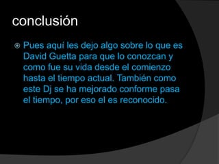 conclusión
 Pues aquí les dejo algo sobre lo que es
David Guetta para que lo conozcan y
como fue su vida desde el comienzo
hasta el tiempo actual. También como
este Dj se ha mejorado conforme pasa
el tiempo, por eso el es reconocido.
 