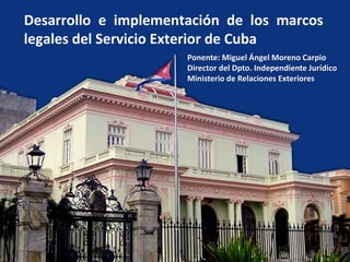 Desarrollo e implementación de los marcos
legales del Servicio Exterior de Cuba
Ponente: Miguel Ángel Moreno Carpio
Director del Dpto. Independiente Jurídico
Ministerio de Relaciones Exteriores
 