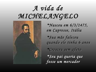 A vida de MICHELANGELO Nasceu em 6/3/1475, em Capresse, Itália Sua mãe faleceu quando ele tinha 6 anos Cresceu sem afeto Seu pai queria que fosse um mercador 