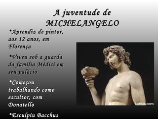 A juventude de MICHELANGELO Aprendiz de pintor, aos 12 anos, em Florença Viveu sob a guarda da família Médici em seu palácio Começou  trabalhando como escultor, com  Donatello Esculpiu Bacchus 