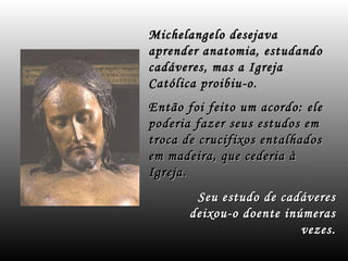 Seu estudo de cadáveres deixou-o doente inúmeras vezes. Michelangelo desejava aprender anatomia, estudando cadáveres, mas a Igreja Católica proibiu-o. Então foi feito um acordo: ele poderia fazer seus estudos em troca de crucifixos entalhados em madeira, que cederia à Igreja. 