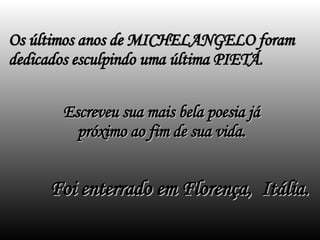 Os últimos anos de MICHELANGELO foram dedicados esculpindo uma última PIETÁ.  Escreveu sua mais bela poesia já próximo ao fim de sua vida. Foi enterrado em Florença,  Itália. 