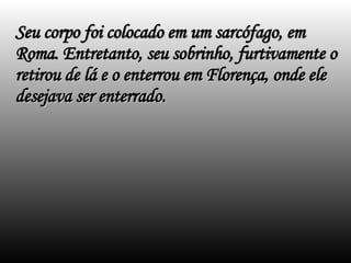 Seu corpo foi colocado em um sarcófago, em Roma. Entretanto, seu sobrinho, furtivamente o retirou de lá e o enterrou em Florença, onde ele desejava ser enterrado. 