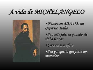 A vida de MICHELANGELO Nasceu em 6/3/1475, em Capresse, Itália Sua mãe faleceu quando ele tinha 6 anos Cresceu sem afeto Seu pai queria que fosse um mercador 
