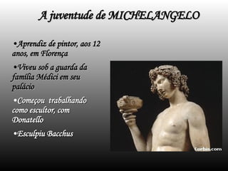 A juventude de MICHELANGELO Aprendiz de pintor, aos 12 anos, em Florença Viveu sob a guarda da família Médici em seu palácio Começou  trabalhando como escultor, com  Donatello Esculpiu Bacchus 