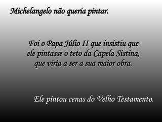Ele pintou cenas do Velho Testamento. Michelangelo não queria pintar. Foi o Papa Júlio II que insistiu que ele pintasse o teto da Capela Sistina, que viria a ser a sua maior obra. 