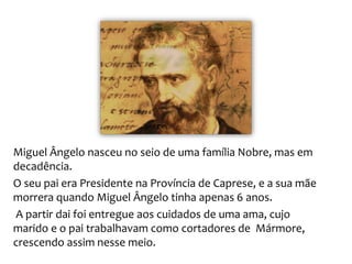 Miguel Ângelo nasceu no seio de uma família Nobre, mas em
decadência.
O seu pai era Presidente na Província de Caprese, e a sua mãe
morrera quando Miguel Ângelo tinha apenas 6 anos.
A partir dai foi entregue aos cuidados de uma ama, cujo
marido e o pai trabalhavam como cortadores de Mármore,
crescendo assim nesse meio.
 