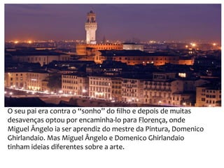 O seu pai era contra o “sonho” do filho e depois de muitas
desavenças optou por encaminha-lo para Florença, onde
Miguel Ângelo ia ser aprendiz do mestre da Pintura, Domenico
Ghirlandaio. Mas Miguel Ângelo e Domenico Ghirlandaio
tinham ideias diferentes sobre a arte.
 