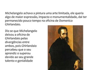 Michelangelo achava a pintura uma arte limitada, ele queria
algo de maior expressão, impacto e monumentalidade, dai ter
permanecido pouco tempo na oficina de Domenico
Ghirlandaio.
Diz-se que Michelangelo
deixou a oficina de
Ghirlandaio pelas
divergências entre
ambos, pois Ghirlandaio
percebeu que o seu
aprendiz o superou
devido ao seu grande
talento e genialidade
 