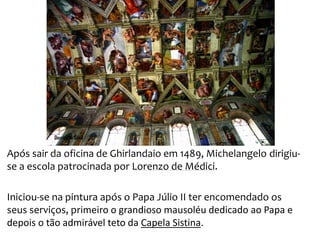 Após sair da oficina de Ghirlandaio em 1489, Michelangelo dirigiu-
se a escola patrocinada por Lorenzo de Médici.
Iniciou-se na pintura após o Papa Júlio II ter encomendado os
seus serviços, primeiro o grandioso mausoléu dedicado ao Papa e
depois o tão admirável teto da Capela Sistina.
 