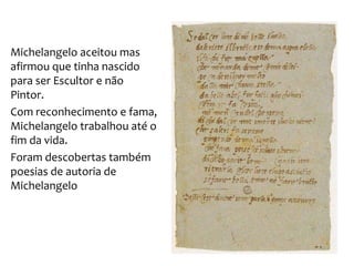 Michelangelo aceitou mas
afirmou que tinha nascido
para ser Escultor e não
Pintor.
Com reconhecimento e fama,
Michelangelo trabalhou até o
fim da vida.
Foram descobertas também
poesias de autoria de
Michelangelo
 