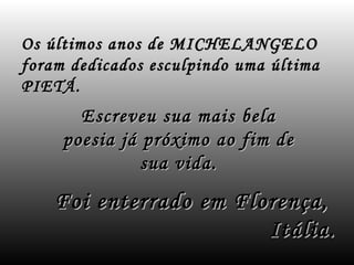 Os últimos anos de MICHELANGELO
foram dedicados esculpindo uma última
PIETÁ.
       Escreveu sua mais    bela
     poesia já próximo ao   fim de
               sua vida.
    Foi enterrado em Florença,
                        Itália.
 