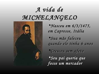 A vida de
MICHELANGELO
     •Nasceu em 6/3/1475,
     em Capresse, Itália
     •Sua mãe faleceu
     quando ele tinha 6 anos
     •Cresceu sem afeto
     •Seu pai queria que
     fosse um mercador
 