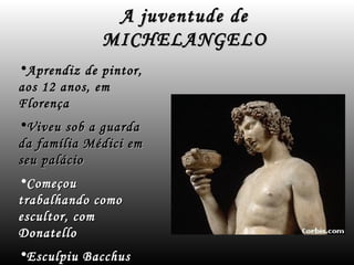 A juventude de
             MICHELANGELO
•Aprendiz de pintor,
aos 12 anos, em
Florença
•Viveu sob a guarda
da família Médici em
seu palácio
•Começou
trabalhando como
escultor, com
Donatello
•Esculpiu Bacchus
 