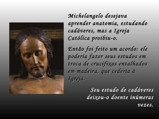 Michelangelo desejava
aprender anatomia, estudando
cadáveres, mas a Igreja
Católica proibiu-o.
Então foi feito um acordo: ele
poderia fazer seus estudos em
troca de crucifixos entalhados
em madeira, que cederia à
Igreja.
        Seu estudo de cadáveres
       deixou-o doente inúmeras
                          vezes.
 