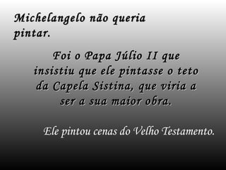 Michelangelo não queria
pintar.
       Foi o Papa Júlio II que
   insistiu que ele pintasse o teto
    da Capela Sistina, que viria a
        ser a sua maior obra.

     Ele pintou cenas do Velho Testamento.
 