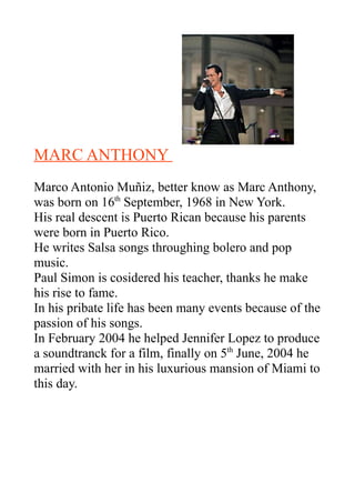MARC ANTHONY
Marco Antonio Muñiz, better know as Marc Anthony,
was born on 16th September, 1968 in New York.
His real descent is Puerto Rican because his parents
were born in Puerto Rico.
He writes Salsa songs throughing bolero and pop
music.
Paul Simon is cosidered his teacher, thanks he make
his rise to fame.
In his pribate life has been many events because of the
passion of his songs.
In February 2004 he helped Jennifer Lopez to produce
a soundtranck for a film, finally on 5th June, 2004 he
married with her in his luxurious mansion of Miami to
this day.
 