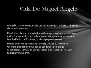 • Miguel Ângelo é considerado um dos maiores criadores da história
  da arte do ocidente.
• Ele desenvolveu o seu trabalho artístico por mais de setenta anos
  entre Florença e Roma, onde viveram seus grandes mecenas, a
  família Medici de Florença, e vários papas romanos.
• Iniciou-se como aprendiz dos irmãos Davide e Domenico
  Ghirlandaio em Florença. Tendo seu talento sido logo
  reconhecido, tornou-se um protegido dos Medici, para quem
  realizou várias obras.
 