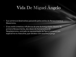 • Sua carreira se desenvolveu passando pelos estilos do Renascimento e
  Maneirismo.
• O seu estilo sintetizou influências da arte da Antiguidade clássica, do
  primeiro Renascimento, dos ideais do Humanismo e do
  Neoplatonismo, centrado na representação da figura humana e em
  especial no nu masculino, que retratou com enorme pujança.
 