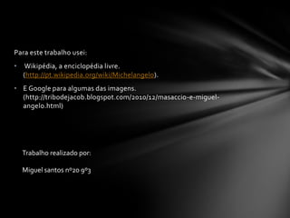 Para este trabalho usei:
•   Wikipédia, a enciclopédia livre.
    (http://pt.wikipedia.org/wiki/Michelangelo).
• E Google para algumas das imagens.
  (http://tribodejacob.blogspot.com/2010/12/masaccio-e-miguel-
  angelo.html)




    Trabalho realizado por:

    Miguel santos nº20 9º3
 