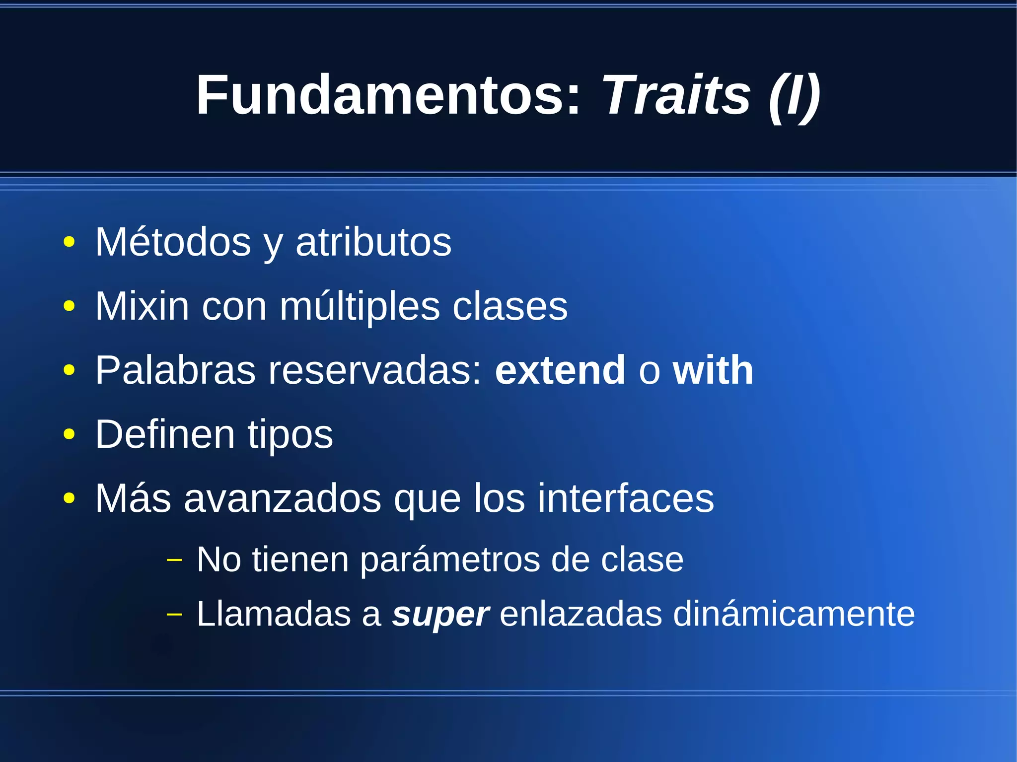 Fundamentos: Traits (I)

●   Métodos y atributos
●   Mixin con múltiples clases
●   Palabras reservadas: extend o with
●   Definen tipos
●   Más avanzados que los interfaces
       –   No tienen parámetros de clase
       –   Llamadas a super enlazadas dinámicamente
 