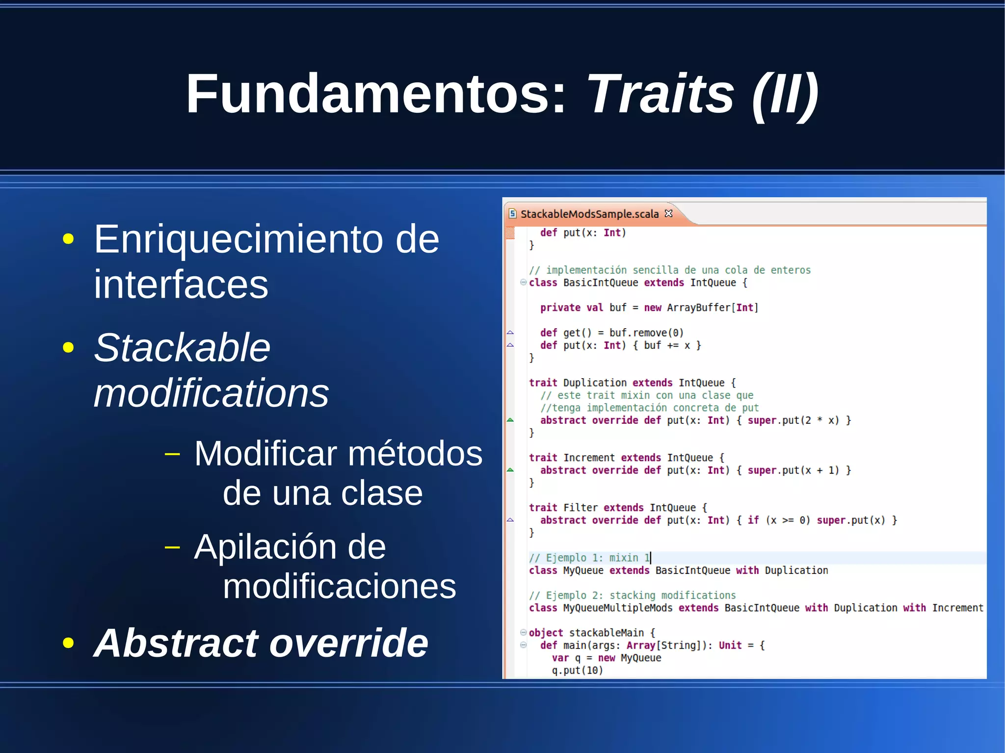 Fundamentos: Traits (II)

●   Enriquecimiento de
    interfaces
●   Stackable
    modifications
       –   Modificar métodos
            de una clase
       –   Apilación de
            modificaciones
●   Abstract override
 