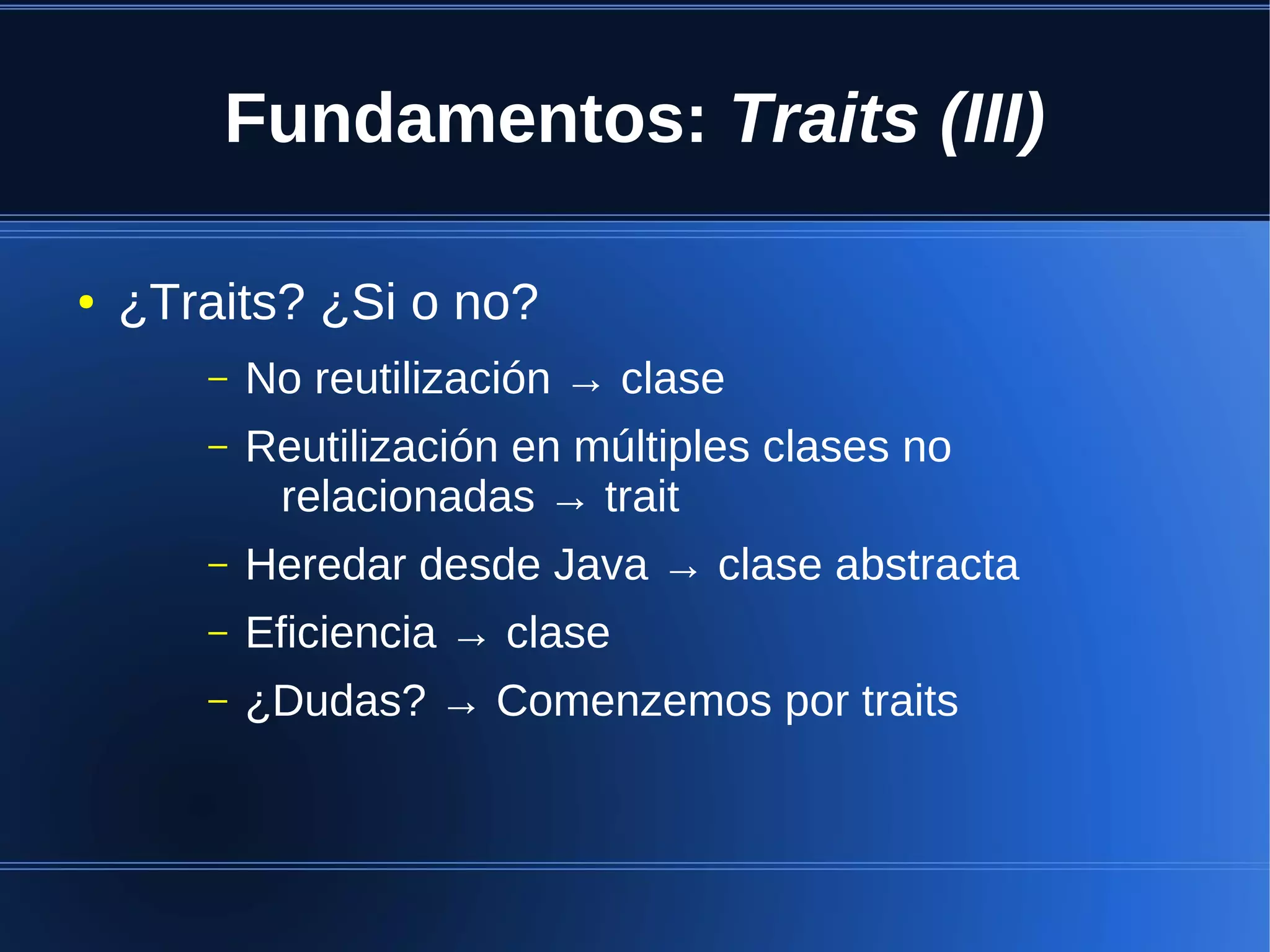 Fundamentos: Traits (III)

●   ¿Traits? ¿Si o no?
       –   No reutilización → clase
       –   Reutilización en múltiples clases no
            relacionadas → trait
       –   Heredar desde Java → clase abstracta
       –   Eficiencia → clase
       –   ¿Dudas? → Comenzemos por traits
 