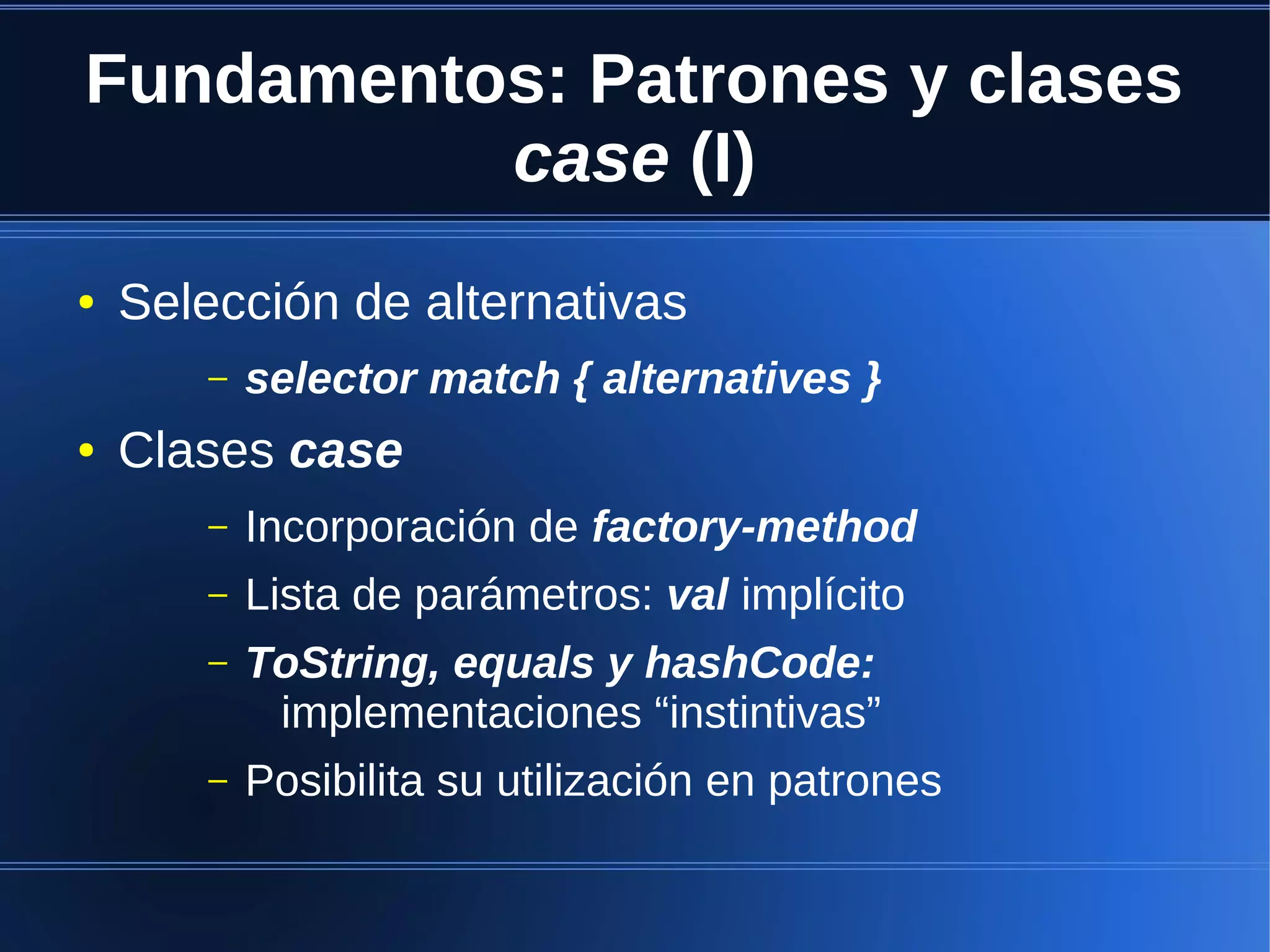 Fundamentos: Patrones y clases
          case (I)
●   Selección de alternativas
       –   selector match { alternatives }
●   Clases case
       –   Incorporación de factory-method
       –   Lista de parámetros: val implícito
       –   ToString, equals y hashCode:
            implementaciones “instintivas”
       –   Posibilita su utilización en patrones
 