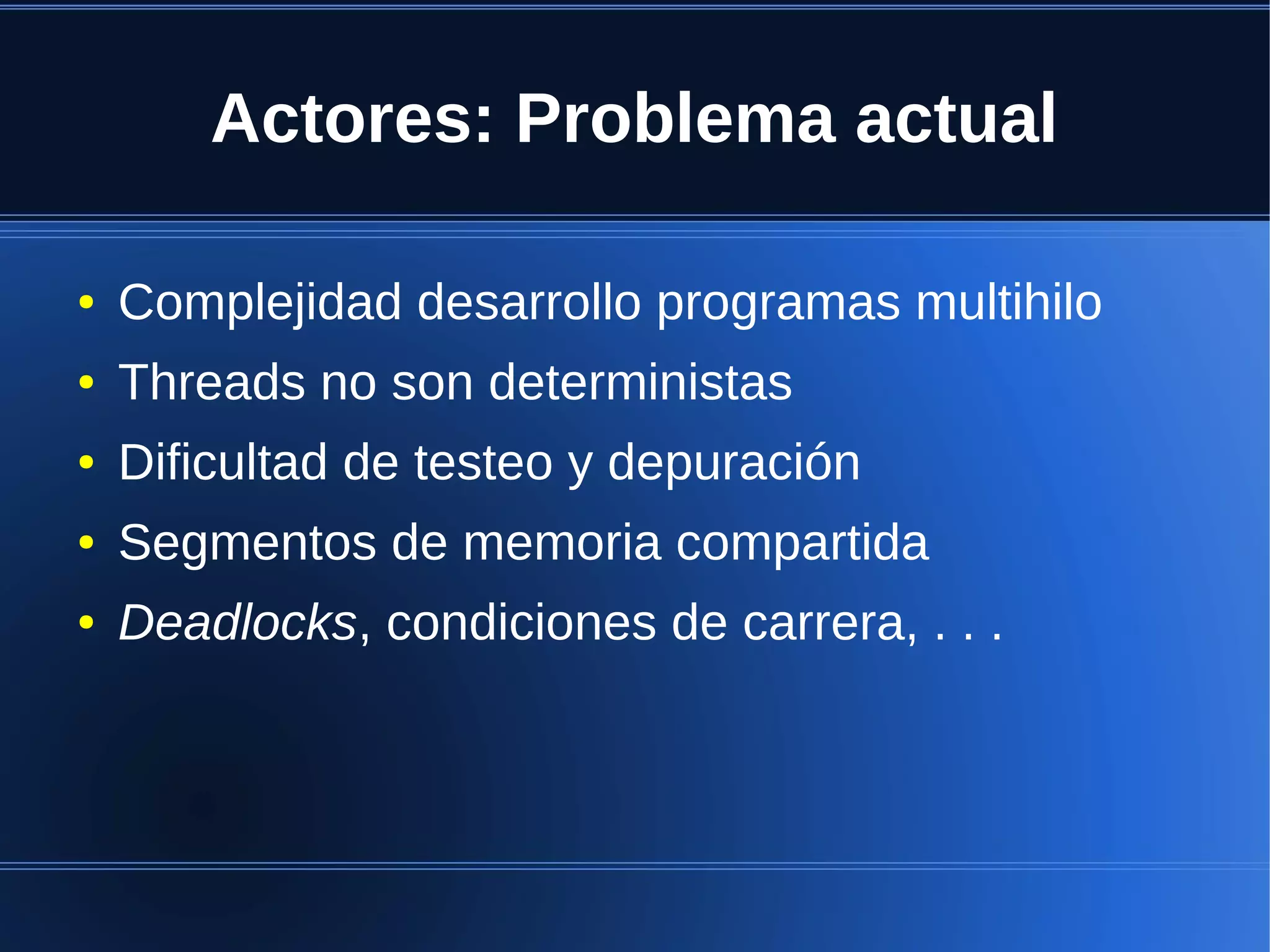 Actores: Problema actual

●   Complejidad desarrollo programas multihilo
●   Threads no son deterministas
●   Dificultad de testeo y depuración
●   Segmentos de memoria compartida
●   Deadlocks, condiciones de carrera, . . .
 