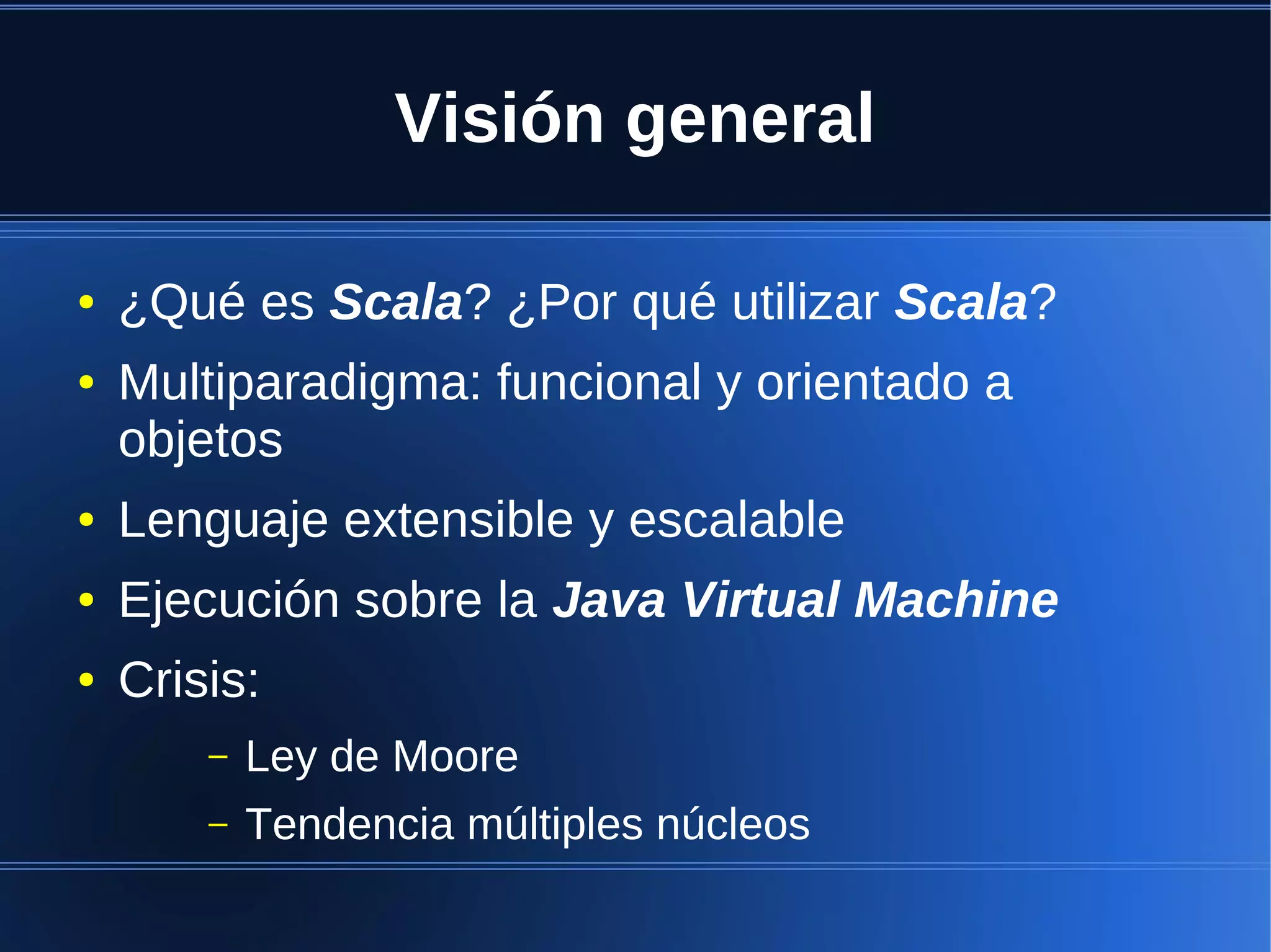 Visión general

●   ¿Qué es Scala? ¿Por qué utilizar Scala?
●   Multiparadigma: funcional y orientado a
    objetos
●   Lenguaje extensible y escalable
●   Ejecución sobre la Java Virtual Machine
●   Crisis:
        –   Ley de Moore
        –   Tendencia múltiples núcleos
 