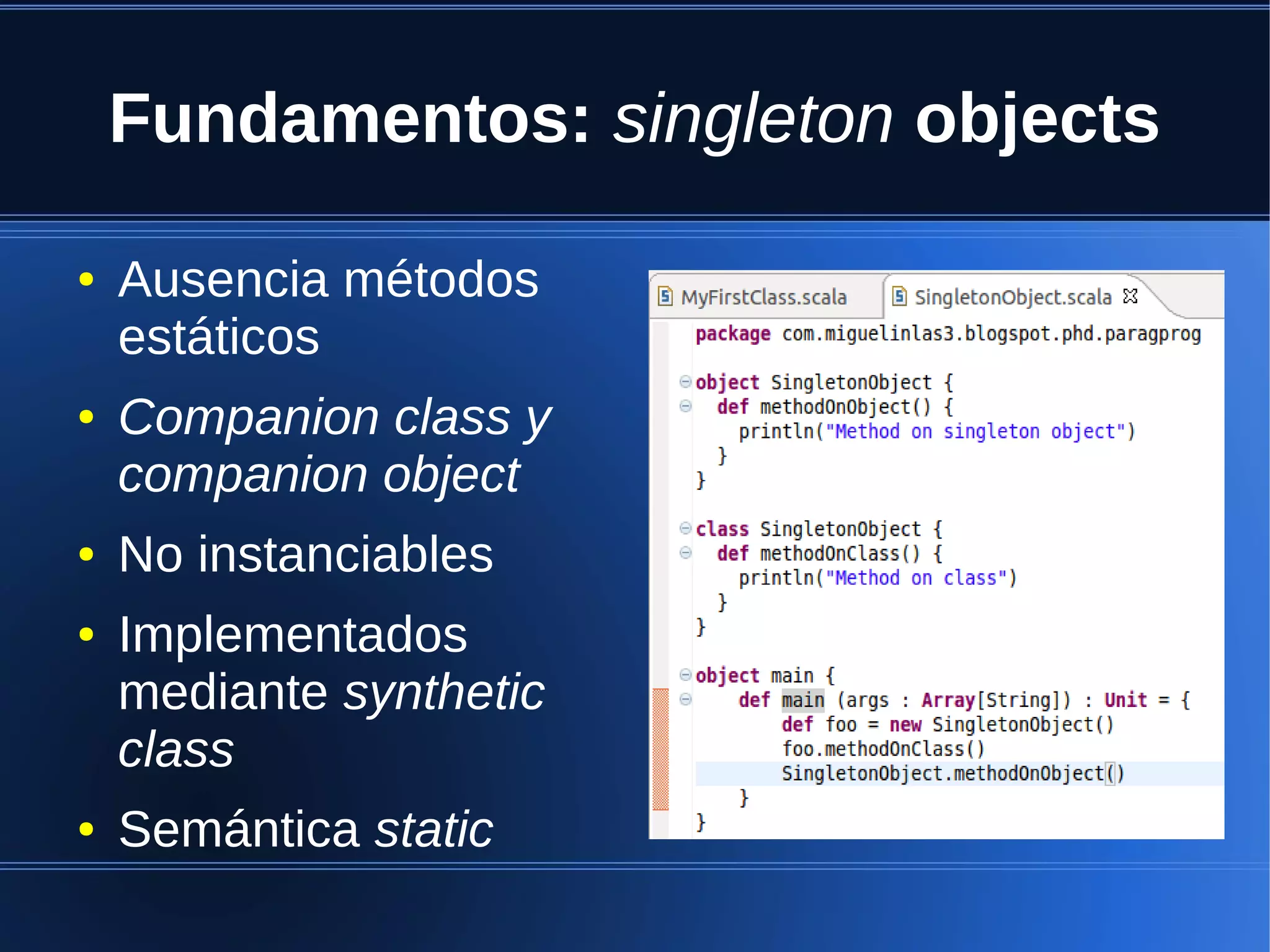 Fundamentos: singleton objects

●   Ausencia métodos
    estáticos
●   Companion class y
    companion object
●   No instanciables
●   Implementados
    mediante synthetic
    class
●   Semántica static
 