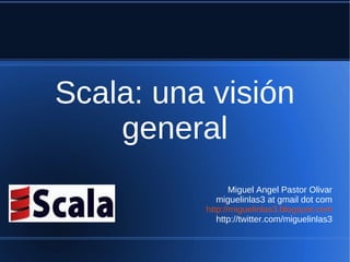 Scala: una visión
    general
                 Miguel Angel Pastor Olivar
             miguelinlas3 at gmail dot com
          http://miguelinlas3.blogspot.com
             http://twitter.com/miguelinlas3
 