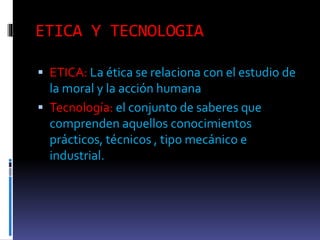ETICA Y TECNOLOGIA
ETICA: La ética se relaciona con el estudio de
la moral y la acción humana
Tecnología: el conjunto de saberes que
comprenden aquellos conocimientos
prácticos, técnicos , tipo mecánico e
industrial.