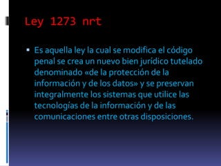Ley 1273 nrt
Es aquella ley la cual se modifica el código
penal se crea un nuevo bien jurídico tutelado
denominado «de la protección de la
información y de los datos» y se preservan
integralmente los sistemas que utilice las
tecnologías de la información y de las
comunicaciones entre otras disposiciones.