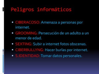 Peligros informáticos
CIBERACOSO:Amenaza a personas por
internet.
GROOMING: Persecución de un adulto a un
menor de edad.
SEXTING: Subir a internet fotos obscenas.
CIBERBULLYNG: Hacer burlas por internet.
S.IDENTIDAD:Tomar datos personales.
