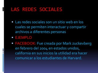 LAS REDES SOCIALES
Las redes sociales son un sitio web en los
cuales se permiten interactuar y compartir
archivos a diferentes personas
EJEMPLO
FACEBOOK: Fue creada por Mark zuckevberg
en febrero del 2004 en estados unidos,
california en sus inicios la utilidad era hacer
comunicar a los estudiantes de Harvard.
