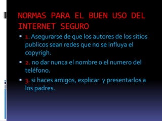 NORMAS PARA EL BUEN USO DEL
INTERNET SEGURO
1. Asegurarse de que los autores de los sitios
publicos sean redes que no se influya el
copyrigh.
2. no dar nunca el nombre o el numero del
teléfono.
3. si haces amigos, explicar y presentarlos a
los padres.
