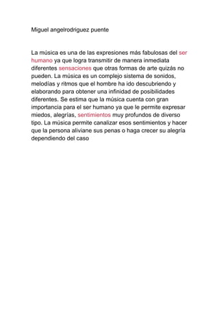 Miguel angelrodriguez puente
La música es una de las expresiones más fabulosas del ser
humano ya que logra transmitir de manera inmediata
diferentes sensaciones que otras formas de arte quizás no
pueden. La música es un complejo sistema de sonidos,
melodías y ritmos que el hombre ha ido descubriendo y
elaborando para obtener una infinidad de posibilidades
diferentes. Se estima que la música cuenta con gran
importancia para el ser humano ya que le permite expresar
miedos, alegrías, sentimientos muy profundos de diverso
tipo. La música permite canalizar esos sentimientos y hacer
que la persona aliviane sus penas o haga crecer su alegría
dependiendo del caso