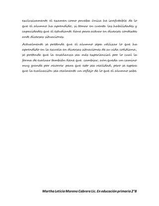 Martha Leticia Moreno Cabrera Lic. En educación primaria 2°B
exclusivamente el examen como prueba única he irrefutable de lo
que el alumno ha aprendido, si tomar en cuenta las habilidades y
capacidades que el estudiante tiene para actuar en diversos contextos
ante diversas situaciones.
Actualmente se pretende que el alumno sepa utilizar lo que ha
aprendido en la escuela en diversas situaciones de su vida cotidiana,
se pretende que la enseñanza sea más experiencial por lo cual la
forma de evaluar también tiene que cambiar; aún queda un camino
muy grande por recorrer para que esto sea realidad, pero se espera
que la evaluación sea realmente un reflejo de lo que el alumno sabe.
 