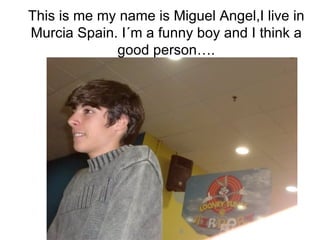 This is me my name is Miguel Angel,I live in Murcia Spain. I´m a funny boy and I think a good person…. 
