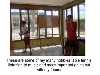 These are some of my many hobbies table tennis, listening to music and more important going out with my friends 