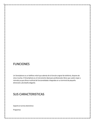 FUNCIONES


Un Smartphone es un teléfono móvil que además de la función original de telefonía, dispone de
otras muchas. El Smartphone es el instrumento ideal para profesionales libres que suelen viajar a
menudo ya que ofrece multitud de funcionalidades integradas en un terminal de pequeña
dimensión y de diseño elegante.




SUS CARACTERISTICAS


Soporte al correo electrónico

Programas
 