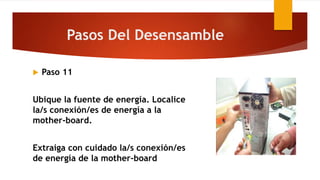  Paso 11
Ubique la fuente de energía. Localice
la/s conexión/es de energía a la
mother-board.
Extraiga con cuidado la/s conexión/es
de energía de la mother-board
Pasos Del Desensamble
 